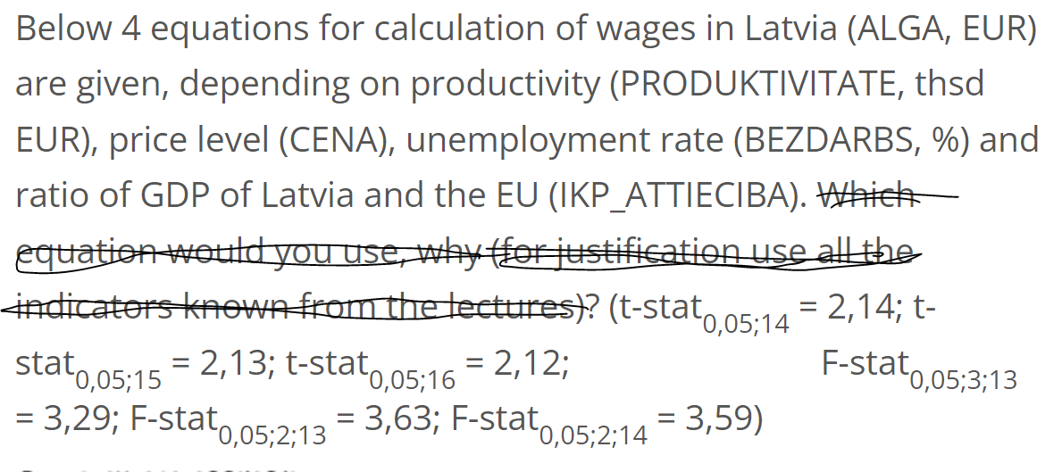 Below 4 equations for calculation of wages in Latvia (ALGA, EUR)
are given, depending on productivity (PRODUKTIVITATE, thsd
EUR), price level (CENA), unemployment rate (BEZDARBS, %) and
ratio of GDP of Latvia and the EU (IKP_ATTIECIBA). Which
equation would you use, why (for justification use all the
indicators known from the lectures)? (t-stat = 2,14; t-
F-stat 0,05;3;13
stat 0,05;15
= 2,13; t-stat0,05;16 = 2,12;
= 3,29; F-stat 0,05;2;13
= 3,63; F-stat 0,05;2;14 = 3,59)