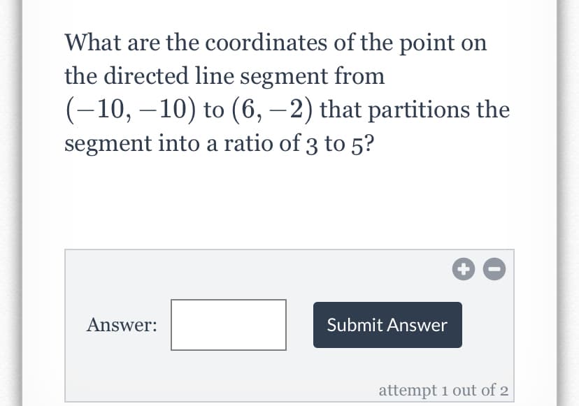 What are the coordinates of the point on
the directed line segment from
(-10, –10) to (6, –2) that partitions the
segment into a ratio of 3 to 5?
Answer:
Submit Answer
attempt 1 out of 2
