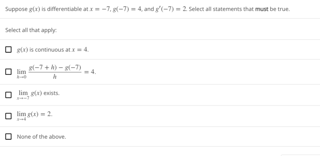 Suppose g(x) is differentiable at x = -7, g(−7) = 4, and g'(-7)= 2. Select all statements that must be true.
Select all that apply:
g(x) is continuous at x = 4.
lim
h→0
g(−7+ h) − g(−7)
h
lim g(x) exists.
x--7
lim g(x) = 2.
x-4
None of the above.
= 4.