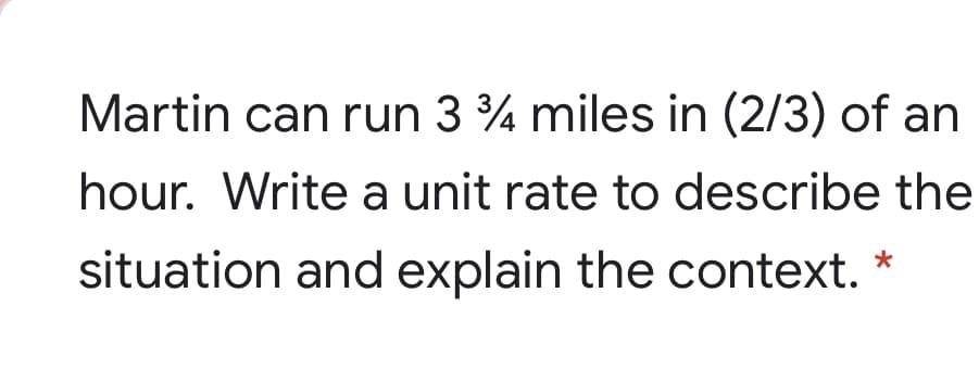Martin can run 3 % miles in (2/3) of an
hour. Write a unit rate to describe the
situation and explain the context. *
