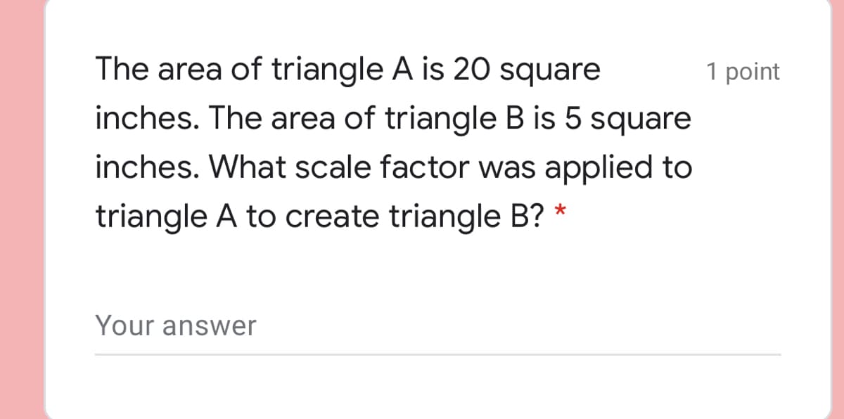 The area of triangle A is 20 square
1 point
inches. The area of triangle B is 5 square
inches. What scale factor was applied to
triangle A to create triangle B? *
Your answer
