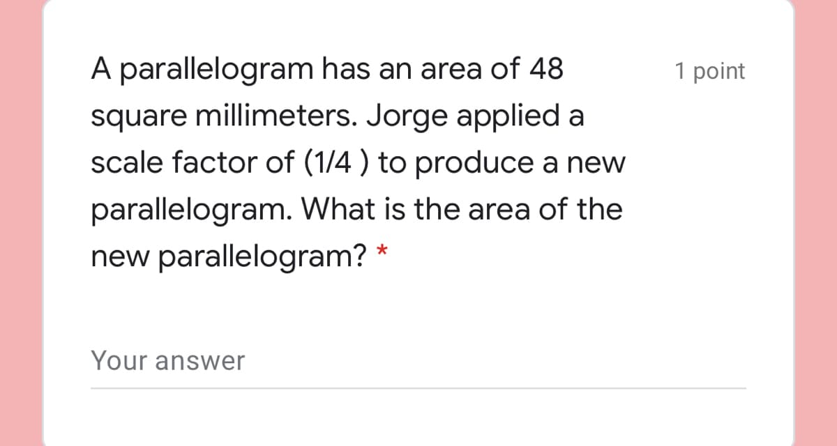A parallelogram has an area of 48
1 point
square millimeters. Jorge applied a
scale factor of (1/4 ) to produce a new
parallelogram. What is the area of the
new parallelogram?
Your answer
