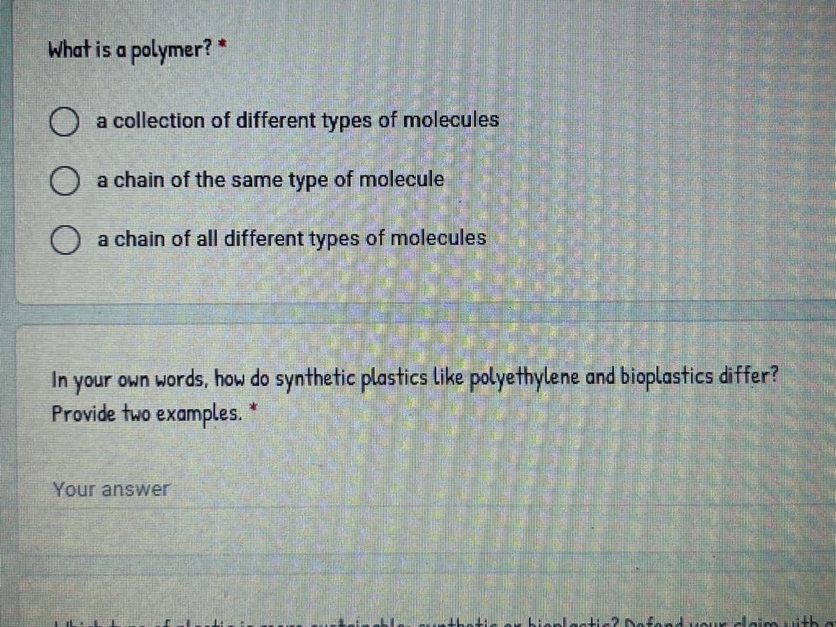 What is a polymer? *
O a collection of different types of molecules
a chain of the same type of molecule
a chain of all different types of molecules
In your own words, how do synthetic plastics like polyethylene and bioplastics differ?
Provide two examples.
Your answer
ofand uour daim uith
