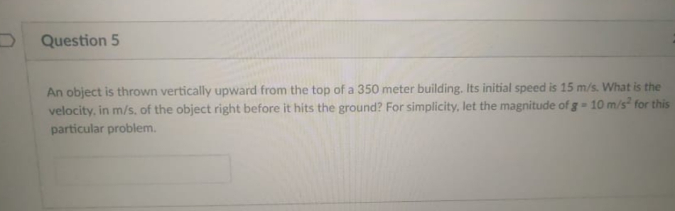 DQuestion 5
An object is thrown vertically upward from the top of a 350 meter building. Its initial speed is 15 m/s. What is the
velocity, in m/s, of the object right before it hits the ground? For simplicity, let the magnitude of g = 10 m/s for this
particular problem.
