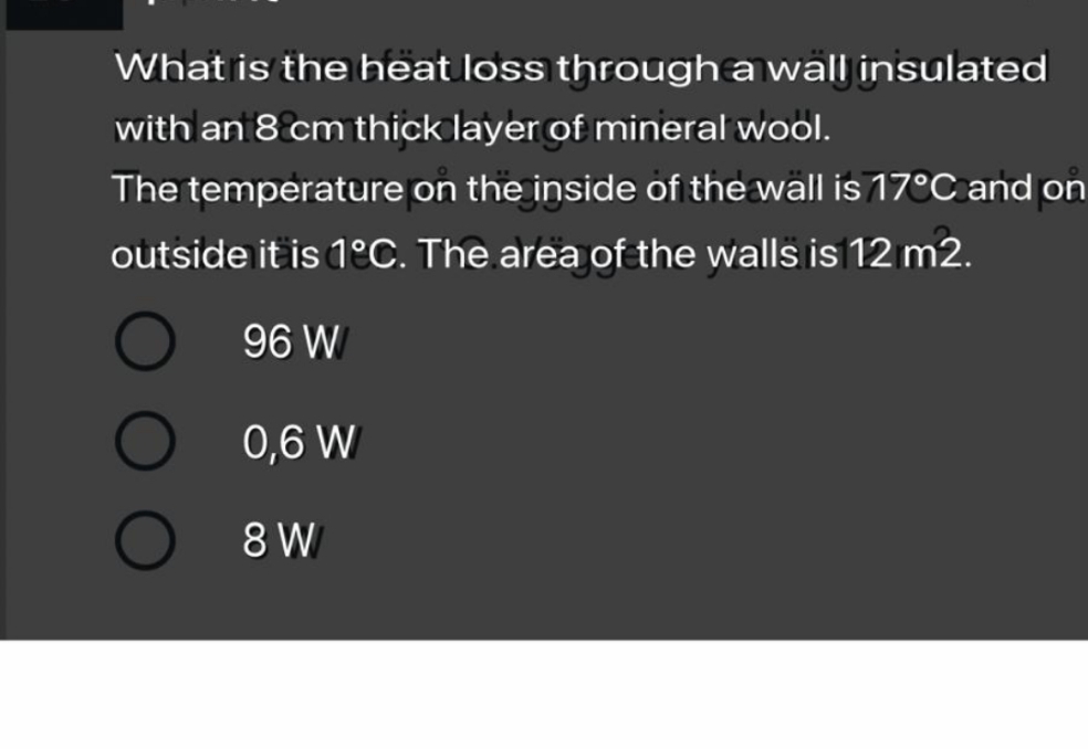 What is the heat loss through a wall insulated
with an 8 cm thick layer of mineral wool.
The temperature on the inside of the wall is 17°C and on
outside it is 1ºC. The area of the walls is 12 m2.
96 W
0,6 W
O 8 W
