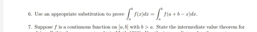 6. Use an appropriate substitution to prove
| f(x)dx =
:| f(a+b- x)dr.
7. Suppose f is a continuous function on [a, b] with b > a. State the intermediate value theorem for
