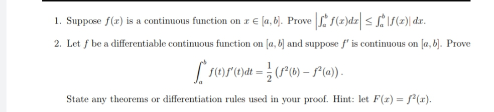 1. Suppose f(x) is a continuous function on r E [a, b]. Prove f(x)dx| < SiIf(x)| dx.
2. Let f be a differentiable continuous function on [a, b] and suppose f' is continuous on [a, b]. Prove
1
| r()S(C)dt = ; (f(b) – S*(@)) .
State any theorems or differentiation rules used in your proof. Hint: let F(x) = f²(x).
