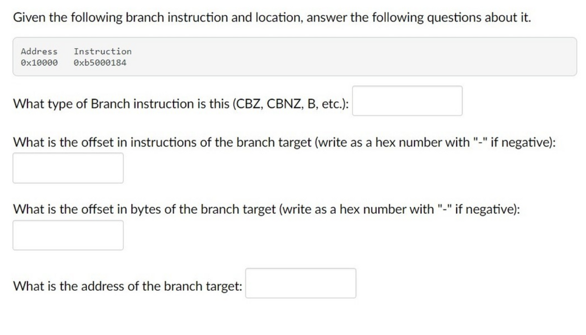 Given the following branch instruction and location, answer the following questions about it.
Address
Instruction
Ox10000
Oxb5000184
What type of Branch instruction is this (CBZ, CBNZ, B, etc.):
What is the offset in instructions of the branch target (write as a hex number with "-" if negative):
What is the offset in bytes of the branch target (write as a hex number with "-" if negative):
What is the address of the branch target:
