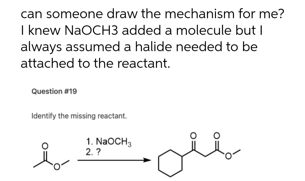 can someone draw the mechanism for me?
I knew NaOCH3 added a molecule but I
always assumed a halide needed to be
attached to the reactant.
Question #19
Identify the missing reactant.
1. NaOCH3
2. ?
