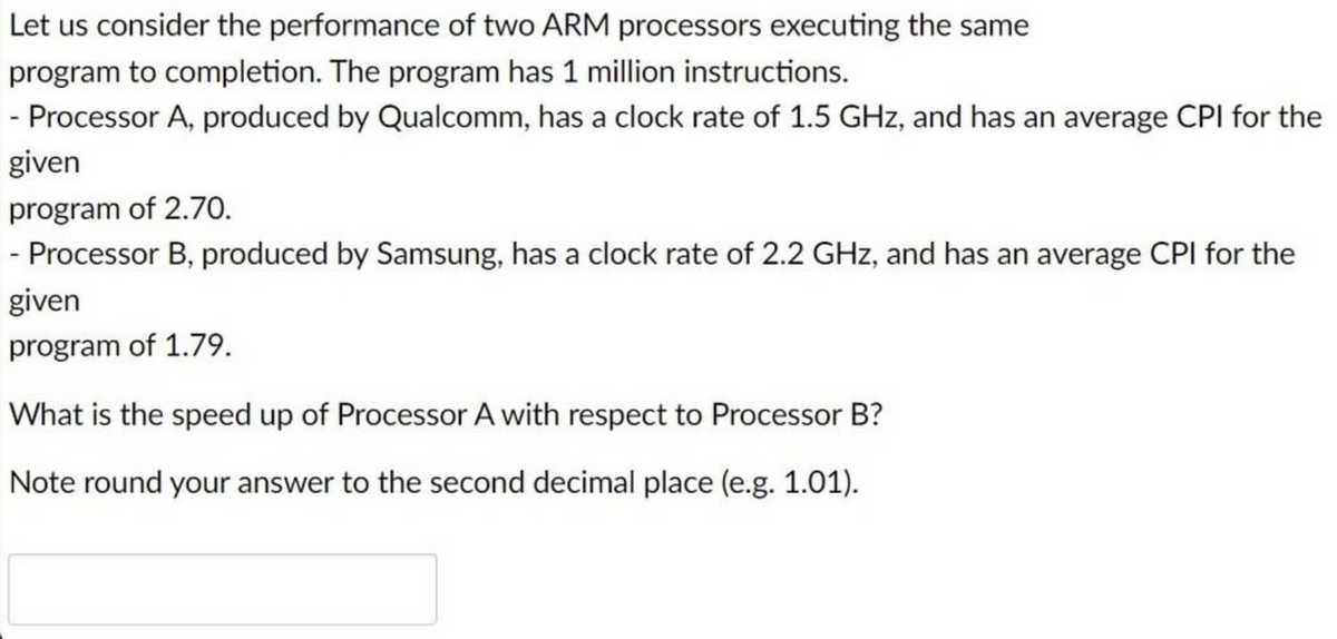 Let us consider the performance of two ARM processors executing the same
program to completion. The program has 1 million instructions.
- Processor A, produced by Qualcomm, has a clock rate of 1.5 GHz, and has an average CPI for the
given
program of 2.70.
|- Processor B, produced by Samsung, has a clock rate of 2.2 GHz, and has an average CPI for the
given
program of 1.79.
What is the speed up of Processor A with respect to Processor B?
Note round your answer to the second decimal place (e.g. 1.01).
