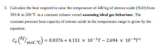 3. Calculate the heat required to raise the temperature of 440 kg of nitrous oxide (N₂O) from
393 K to 200 °C in a constant volume vessel assuming ideal gas behaviour. The
constant pressure heat capacity of nitrous oxide in the temperature range is given by the
equation:
Cp (k/mol. °C) = 0.0376 +4.151 × 10-5T-2.694 × 10-872