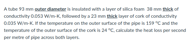 A tube 93 mm outer diameter is insulated with a layer of silica foam 38 mm thick of
conductivity 0.053 W/m-K, followed by a 23 mm thick layer of cork of conductivity
0.035 W/m-K. If the temperature on the outer surface of the pipe is 159 °C and the
temperature of the outer surface of the cork is 24 °C, calculate the heat loss per second
per metre of pipe across both layers.