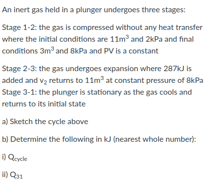 An inert gas held in a plunger undergoes three stages:
Stage 1-2: the gas is compressed without any heat transfer
where the initial conditions are 11m³ and 2kPa and final
conditions 3m and 8kPa and PV is a constant
Stage 2-3: the gas undergoes expansion where 287kJ is
added and v2 returns to 11m3 at constant pressure of 8kPa
Stage 3-1: the plunger is stationary as the gas cools and
returns to its initial state
a) Sketch the cycle above
b) Determine the following in kJ (nearest whole number):
i) Qcycle
ii) Q31
