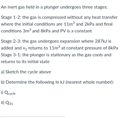 An inert gas held in a plunger undergoes three stages:
Stage 1-2: the gas is compressed without any heat transfer
where the initial conditions are 11m³ and 2kPa and final
conditions 3m3 and 8kPa and PV is a constant
Stage 2-3: the gas undergoes expansion where 287kJ is
added and v2 returns to 11m3 at constant pressure of 8kPa
Stage 3-1: the plunger is stationary as the gas cools and
returns to its initial state
a) Sketch the cycle above
b) Determine the following in kJ (nearest whole number):
i) Qcycle
ii) Q31
