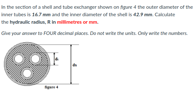 In the section of a shell and tube exchanger shown on figure 4 the outer diameter of the
inner tubes is 16.7 mm and the inner diameter of the shell is 42.9 mm. Calculate
the hydraulic radius, R in millimetres or mm.
Give your answer to FOUR decimal places. Do not write the units. Only write the numbers.
de
ds
figure 4
