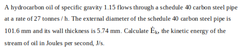 A hydrocarbon oil of specific gravity 1.15 flows through a schedule 40 carbon steel pipe
at a rate of 27 tonnes/h. The external diameter of the schedule 40 carbon steel pipe is
101.6 mm and its wall thickness is 5.74 mm. Calculate Ék, the kinetic energy of the
stream of oil in Joules per second, J/s.