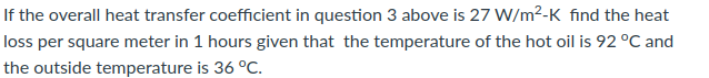 If the overall heat transfer coefficient in question 3 above is 27 W/m²-K find the heat
loss per square meter in 1 hours given that the temperature of the hot oil is 92 °C and
the outside temperature is 36 °C.