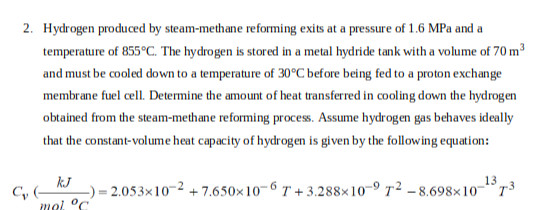 2. Hydrogen produced by steam-methane reforming exits at a pressure of 1.6 MPa and a
temperature of 855°C. The hydrogen is stored in a metal hydride tank with a volume of 70 m³
and must be cooled down to a temperature of 30°C before being fed to a proton exchange
membrane fuel cell. Determine the amount of heat transferred in cooling down the hydrogen
obtained from the steam-methane reforming process. Assume hydrogen gas behaves ideally
that the constant-volume heat capacity of hydrogen is given by the following equation:
kJ
mal °C
C₂ (
13
2.053x10-2 +7.650x10-6 T+3.288×10-9 T² -8.698x10-73