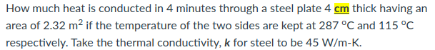 How much heat is conducted in 4 minutes through a steel plate 4 cm thick having an
area of 2.32 m² if the temperature of the two sides are kept at 287 °C and 115 °C
respectively. Take the thermal conductivity, k for steel to be 45 W/m-K.