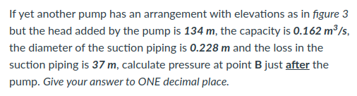If yet another pump has an arrangement with elevations as in figure 3
but the head added by the pump is 134 m, the capacity is 0.162 m³/s,
the diameter of the suction piping is 0.228 m and the loss in the
suction piping is 37 m, calculate pressure at point B just after the
pump. Give your answer to ONE decimal place.

