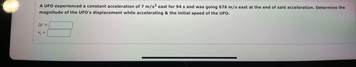 A UFO experienced a constant acceleration of 7 m/s2 east for 94 s and was going 676 m/s east at the end of said acceleration. Determine the
magnitude of the UFO's displacement while accelerating & the initial speed of the UFO.
Ar =
Vi