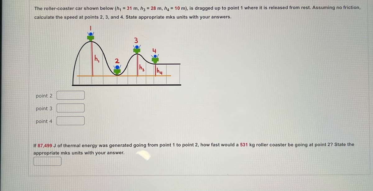 The roller-coaster car shown below (h₁ = 31 m, h3 = 28 m, h4 = 10 m), is dragged up to point 1 where it is released from rest. Assuming no friction,
calculate the speed at points 2, 3, and 4. State appropriate mks units with your answers.
point 2
point 3
point 4
3
4
Aute
2
h₂
If 87,499 J of thermal energy was generated going from point 1 to point 2, how fast would a 531 kg roller coaster be going at point 2? State the
appropriate mks units with your answer.
