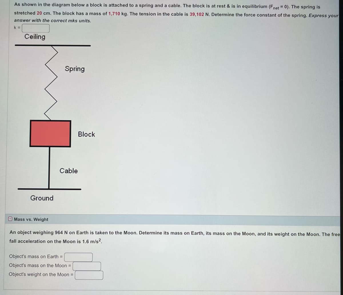 As shown in the diagram below a block is attached to a spring and a cable. The block is at rest & is in equilibrium (Fnet = 0). The spring is
stretched 20 cm. The block has a mass of 1,710 kg. The tension in the cable is 39,102 N. Determine the force constant of the spring. Express your
answer with the correct mks units.
k =
Ceiling
Ground
Mass vs. Weight
Spring
Cable
Block
An object weighing 964 N on Earth is taken to the Moon. Determine its mass on Earth, its mass on the Moon, and its weight on the Moon. The free
fall acceleration on the Moon is 1.6 m/s².
Object's mass on Earth =
Object's mass on the Moon =
Object's weight on the Moon =