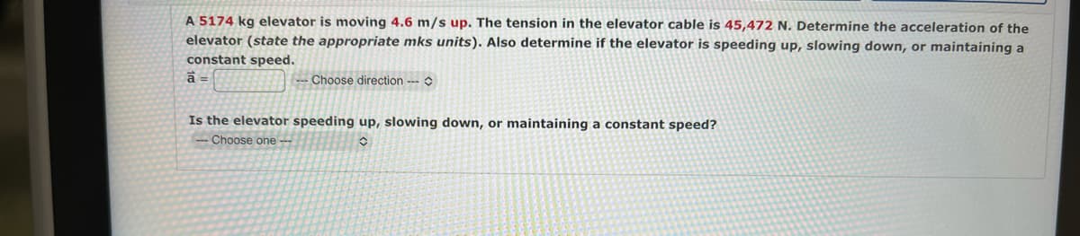 A 5174 kg elevator is moving 4.6 m/s up. The tension in the elevator cable is 45,472 N. Determine the acceleration of the
elevator (state the appropriate mks units). Also determine if the elevator is speeding up, slowing down, or maintaining a
constant speed.
a =
Choose direction ---
Is the elevator speeding up, slowing down, or maintaining a constant speed?
Choose one --
O
