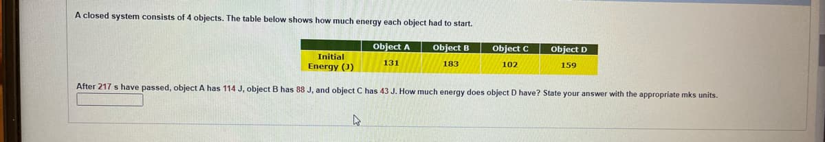 A closed system consists of 4 objects. The table below shows how much energy each object had to start.
Object A
131
Object B
183
Object C
102
4
Object D
159
Initial
Energy (0)
After 217 s have passed, object A has 114 J, object B has 88 J, and object C has 43 J. How much energy does object D have? State your answer with the appropriate mks units.