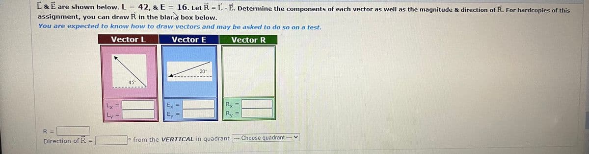 L & E are shown below. L = 42, & E
42, & E= 16. Let R = L-E. Determine the components of each vector as well as the magnitude & direction of R. For hardcopies of this
assignment, you can draw R in the blank box below.
You are expected to know how to draw vectors and may be asked to do so on a test.
Vector L
Vector E
Vector R
R =
Direction of R =
Lx
Ly
F
PRING
45*
Ex
E.
11
Bang
20°
Rx
R
o from the VERTICAL in quadrant --- Choose quadrant
--- V