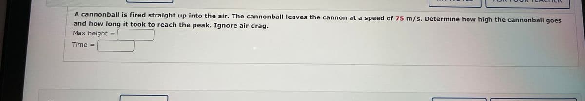A cannonball is fired straight up into the air. The cannonball leaves the cannon at a speed of 75 m/s. Determine how high the cannonball goes
and how long it took to reach the peak. Ignore air drag.
Max height
Time =
=