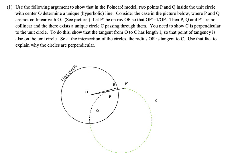 (1) Use the following argument to show that in the Poincaré model, two points P and Q inside the unit circle
with center O determine a unique (hyperbolic) line. Consider the case in the picture below, where P and Q
are not collinear with O. (See picture.) Let P' be on ray OP so that OP'=1/OP. Then P, Q and P' are not
collinear and the there exists a unique circle C passing through them. You need to show C is perpendicular
to the unit circle. To do this, show that the tangent from O to C has length 1, so that point of tangency is
also on the unit circle. So at the intersection of the circles, the radius OR is tangent to C. Use that fact to
explain why the circles are perpendicular.
P"
Unit circle
