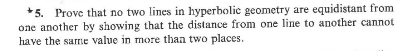 *5. Prove that no two lines in hyperbolic geometry are equidistant from
one another by showing that the distance from one line to another cannot
have the sarme value in more than two places.
