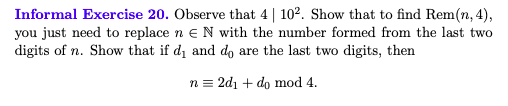 Informal Exercise 20. Observe that 4| 102. Show that to find Rem(n, 4),
you just need to replace n e N with the number formed from the last two
digits of n. Show that if d1 and do are the last two digits, then
n = 2d1 + do mod 4.
