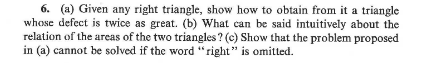6. (a) Given any right triangle, show how to obtain from it a triangle
whose defect is twice as great. (b) What can be said intuitively about the
relation of the areas of the two triangles? (c) Show that the problem proposed
in (a) cannot be solved if the word "right" is omitted.
