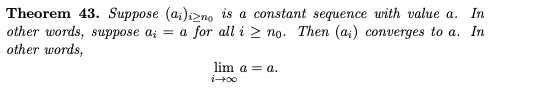 Theorem 43. Suppose (a;)izno is a constant sequence with value a. In
other words, suppose a; = a for all i > no. Then (a;) converges to a. In
other words,
lim a = a.
i+00
