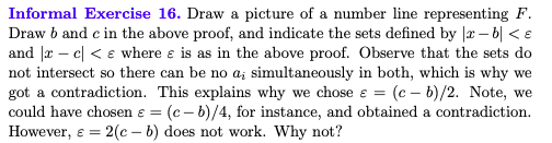 Informal Exercise 16. Draw a picture of a number line representing F.
Draw b and c in the above proof, and indicate the sets defined by |r – b| < e
and |r – e| < e where e is as in the above proof. Observe that the sets do
not intersect so there can be no a; simultaneously in both, which is why we
got a contradiction. This explains why we chose e = (c – b)/2. Note, we
could have chosen ɛ = (c- b)/4, for instance, and obtained a contradiction.
However, e = 2(c – b) does not work. Why not?
%3D
