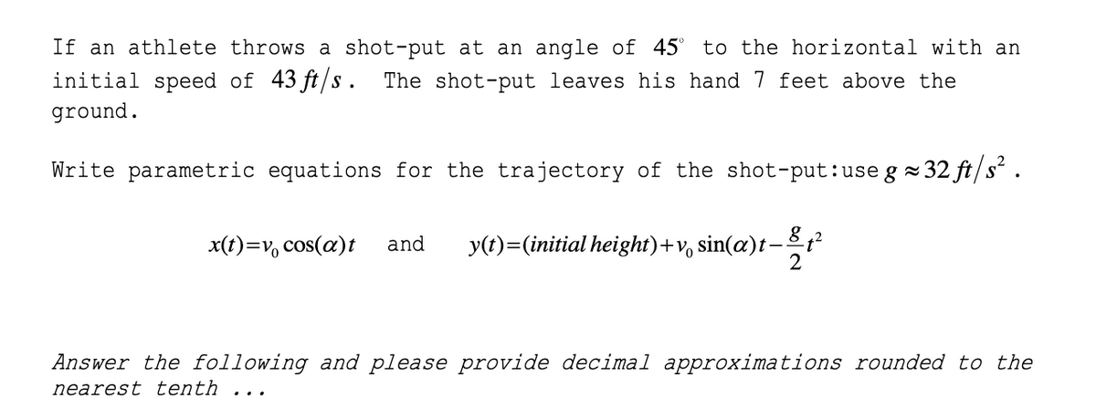 If an athlete throws a shot-put at an angle of 45°
initial speed of 43 ft/s. The shot-put leaves his hand 7 feet above the
to the horizontal with an
ground.
Write parametric equations for the trajectory of the shot-put:use g =
2 32 ft/s² .
x(t)=v, cos(a)t
y(t)=(initial height)+v, sin(æ)t-t²
12
and
Answer the following and please provide decimal approximations rounded to the
nearest tenth
