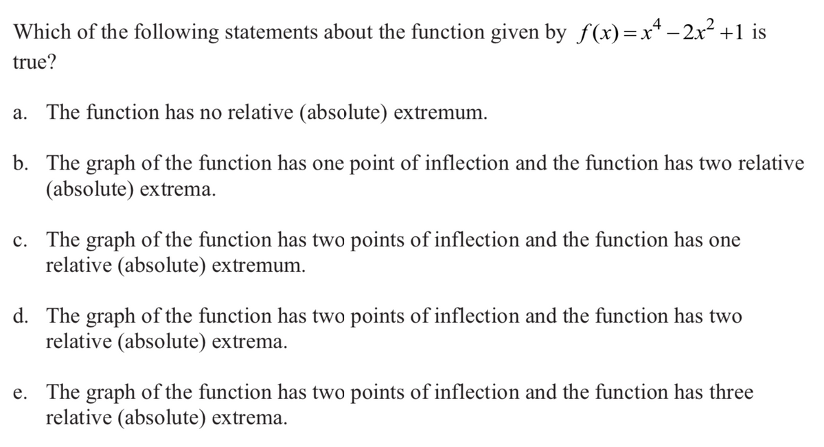 Which of the following statements about the function given by f(x)=x* – 2x2 +1 is
true?
а.
The function has no relative (absolute) extremum.
b. The graph of the function has one point of inflection and the function has two relative
(absolute) extrema.
c. The graph of the function has two points of inflection and the function has one
relative (absolute) extremum.
d. The graph of the function has two points of inflection and the function has two
relative (absolute) extrema.
e. The graph of the function has two points of inflection and the function has three
relative (absolute) extrema.
