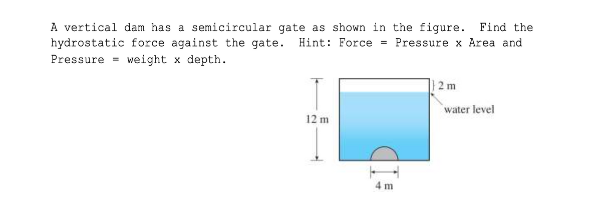 A vertical dam has a semicircular gate as shown in the figure. Find the
hydrostatic force against the gate.
Hint: Force
Pressure x Area and
Pressure =
weight x depth.
|2 m
water level
12 m
4 m
