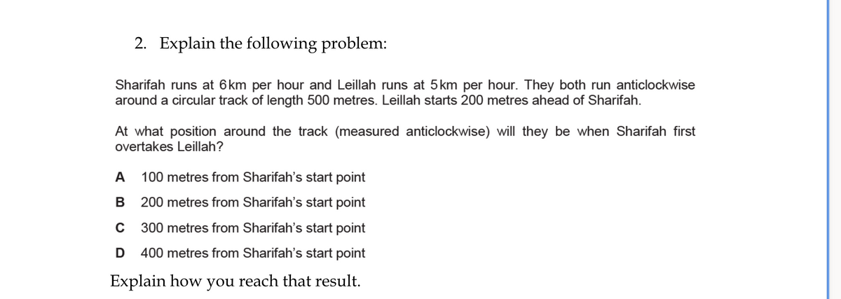 2. Explain the following problem:
Sharifah runs at 6km per hour and Leillah runs at 5km per hour. They both run anticlockwise
around a circular track of length 500 metres. Leillah starts 200 metres ahead of Sharifah.
At what position around the track (measured anticlockwise) will they be when Sharifah first
overtakes Leillah?
A 100 metres from Sharifah's start point
В
200 metres from Sharifah's start point
C 300 metres from Sharifah''s start point
D 400 metres from Sharifah's start point
Explain how you reach that result.
