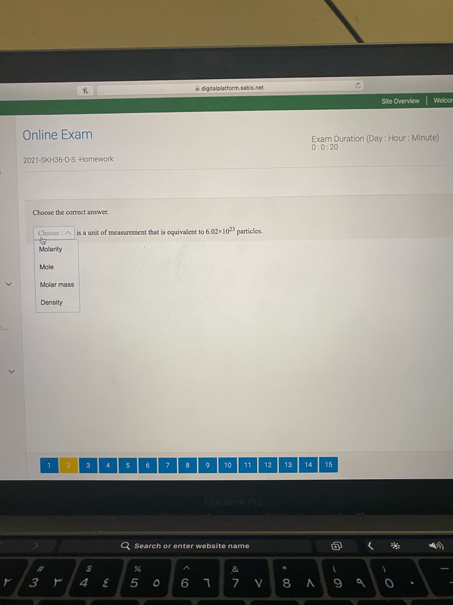 A digitalplatform.sabis.net
Site Overview
Welco
Online Exam
Exam Duration (Day : Hour : Minute)
0:0:20
2021-SKH36-0-S-Homework
Choose the correct answer.
Choose
unit of measurement that is equivalent to 6.02x1023 particles.
is
Molarity
Mole
Molar mass
Density
n...
1
2
3
4
7
8
9
10
11
12
13
14
15
MacBook Pro
Q Search or enter website name
く※
&
5
6.
7
V
