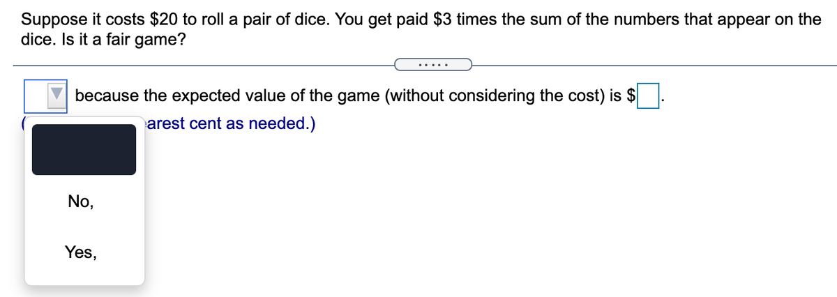 Suppose it costs $20 to roll a pair of dice. You get paid $3 times the sum of the numbers that appear on the
dice. Is it a fair game?
... ..
because the expected value of the game (without considering the cost) is $
arest cent as needed.)
No,
Yes,
