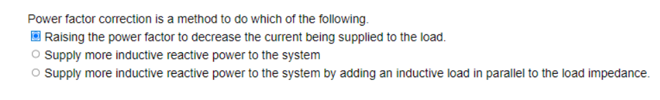 Power factor correction is a method to do which of the following.
Raising the power factor to decrease the current being supplied to the load.
Supply more inductive reactive power to the system
O Supply more inductive reactive power to the system by adding an inductive load in parallel to the load impedance.