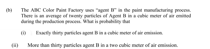 (b)
The ABC Color Paint Factory uses “agent B" in the paint manufacturing process.
There is an average of twenty particles of Agent B in a cubic meter of air emitted
during the production process. What is probability that
(i)
Exactly thirty particles agent B in a cubic meter of air emission.
(ii)
More than thirty particles agent B in a two cubic meter of air emission.
