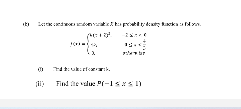 (b)
Let the continuous random variable X has probability density function as follows,
(k(x + 2)²,
f(x) ={ 4k,
-2 <x < 0
4
0<x<5
0,
otherwise
(i)
Find the value of constant k.
(ii)
Find the value P(-1<x< 1)
