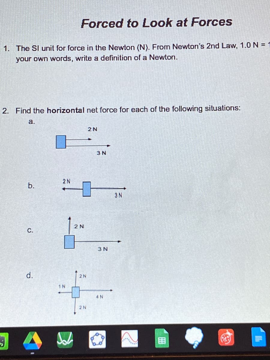 Forced to Look at Forces
1. The SI unit for force in the Newton (N). From Newton's 2nd Law, 1.0 N =
your own words, write a definition of a Newton.
2. Find the horizontal net force for each of the following situations:
a.
2N
3 N
2N
b.
3N
2N
3 N
2N
1N
2N
C.
d.
