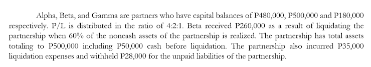 Alpha, Beta, and Gamma are partners who have capital balances of P480,000, P500,000 and P180,000
respectively. P/L is distributed in the ratio of 4:2:1. Beta received P260,000 as a result of liquidating the
partnership when 60% of the noncash assets of the partnership is realized. The partnership has total assets
totaling to P500,000 including P50,000 cash before liquidation. The partnership also incurred P35,000
liquidation expenses and withheld P28,000 for the unpaid liabilities of the partnership.
