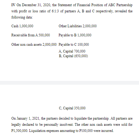 IV On December 31, 2020, the Statement of Financial Position of ABC Partnership
with profit or loss ratio of 6:1:3 of partners A, B and C respectively, revealed the
following data:
Cash 1,000,000
Other Liabilities 2,000,000
Receivable from A 500,000
Payable to B 1,000,000
Other non cash assets 2,000,000 Payable to C 100,000
A, Capital 700,000
B, Capital (650,000)
C, Capital 350,000
On January 1, 2021, the partners decided to liquidate the partnership. All partners are
legally declared to be personally insolvent. The other non cash assets were sold for
P1,500,000. Liquidation expenses amounting to P100,000 were incurred.

