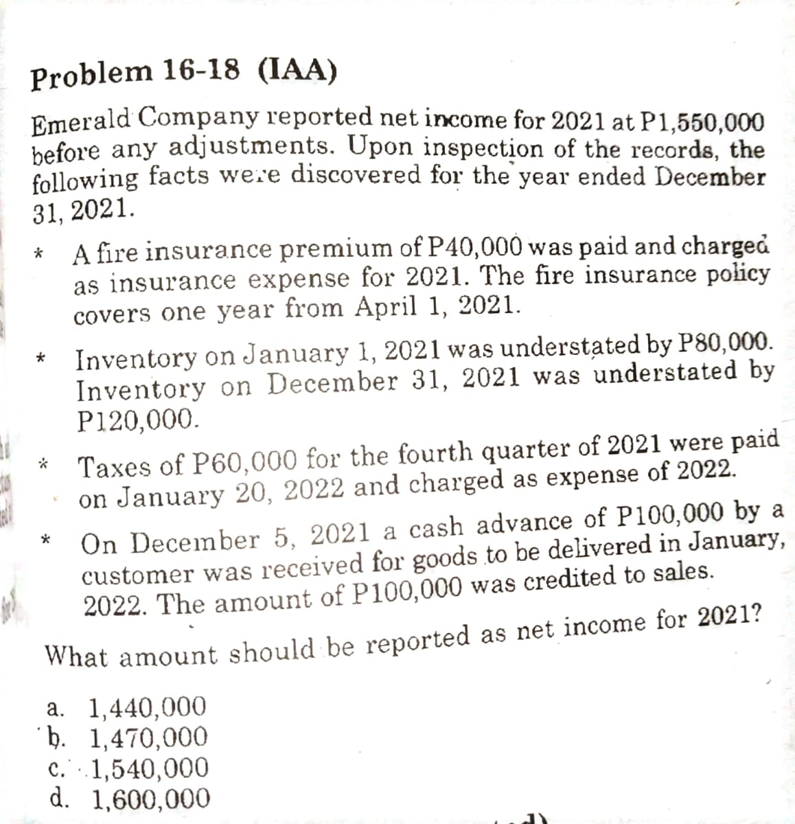 Problem 16-18 (IAA)
Emerald Company reported net income for 2021 at P1,550,000
before any adjustments. Upon inspection of the records, the
following facts we.e discovered for the year ended December
31, 2021.
A fire insurance premium of P40,000 was paid and charged
as insurance expense for 2021. The fire insurance policy
covers one year from April 1, 2021.
Inventory on January 1, 2021 was understated by P80,000.
Inventory on December 31, 2021 was understated by
P120,000.
Taxes of P60,000 for the fourth quarter of 2021 were paid
on January 20, 2022 and charged as expense of 2022.
On December 5, 2021 a cash advance of P100,000 by a
customer was received for goods to be delivered in January,
2022. The amount of P100,000 was credited to sales.
What amount should be reported as net income for 2021?
a. 1,440,000
þ. 1,470,000
c. .1,540,000
d. 1,600,000
